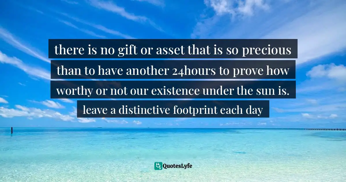 there is no gift or asset that is so precious than to have another 24hours to prove how worthy or not our existence under the sun is. leave a distinctive footprint each day