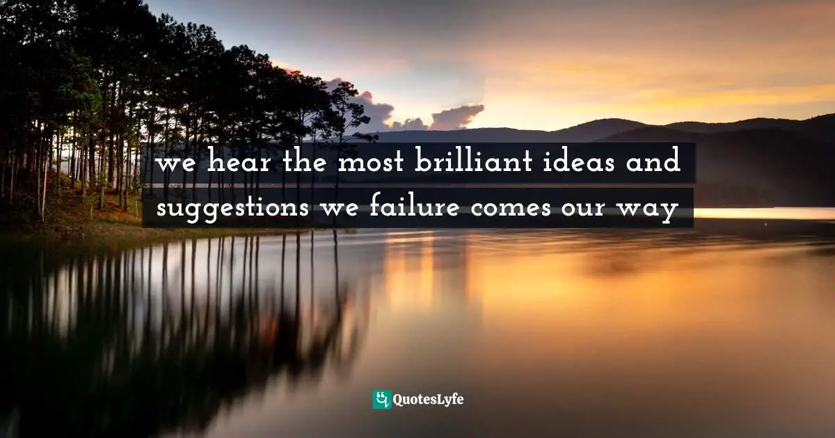 we hear the most brilliant ideas and suggestions we failure comes our way