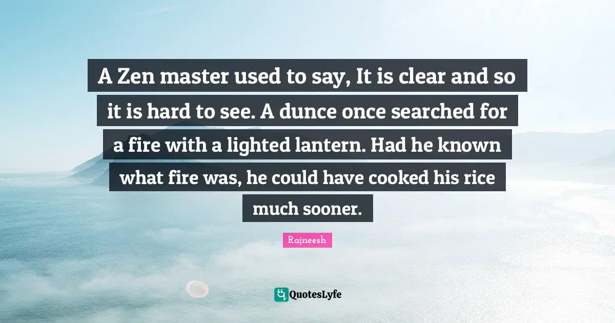 Master Quotes: "A Zen master used to say, It is clear and so it is hard to see. A dunce once searched for a fire with a lighted lantern. Had he known what fire was, he could have cooked his rice much sooner."