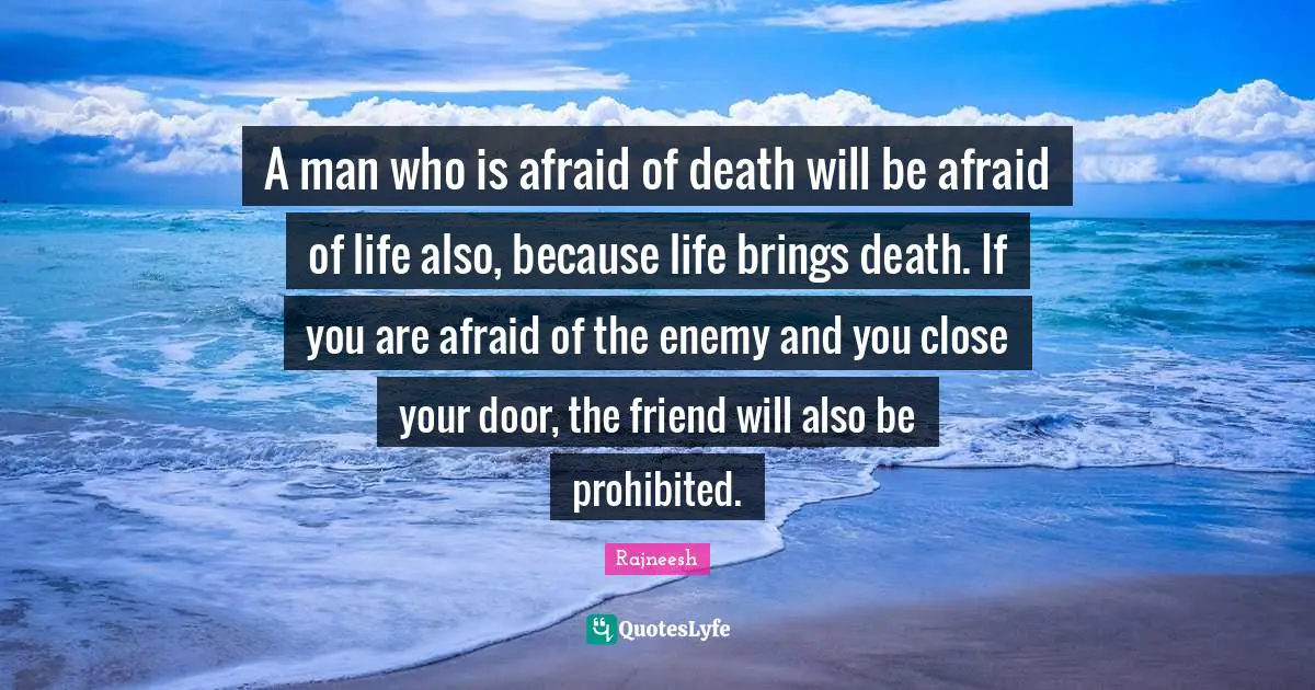 A man who is afraid of death will be afraid of life also, because life brings death. If you are afraid of the enemy and you close your door, the friend will also be prohibited.