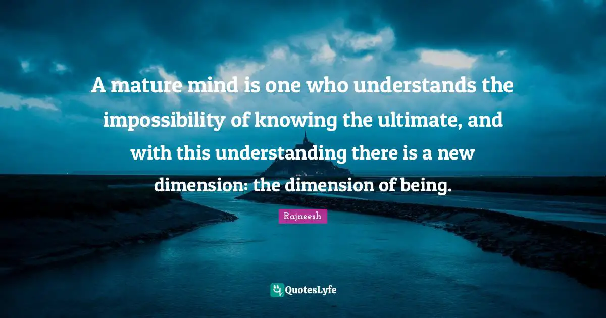 A mature mind is one who understands the impossibility of knowing the ultimate, and with this understanding there is a new dimension: the dimension of being.