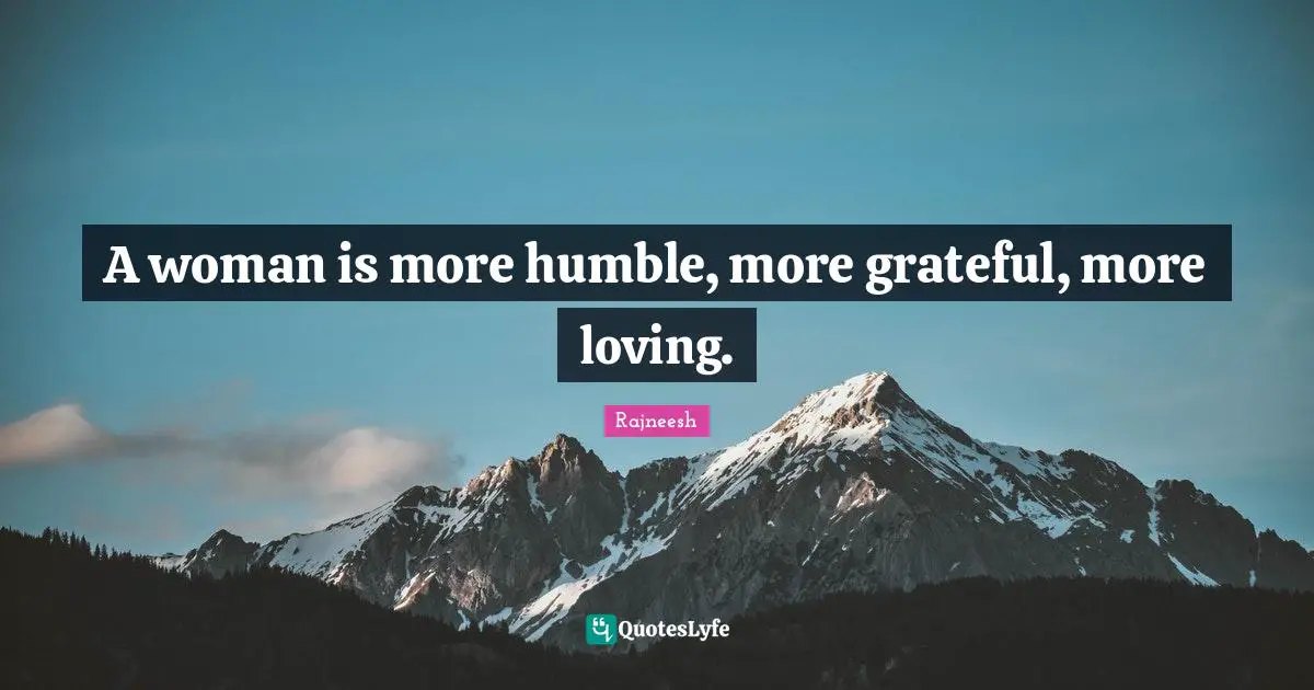 A woman is more humble, more grateful, more loving.
