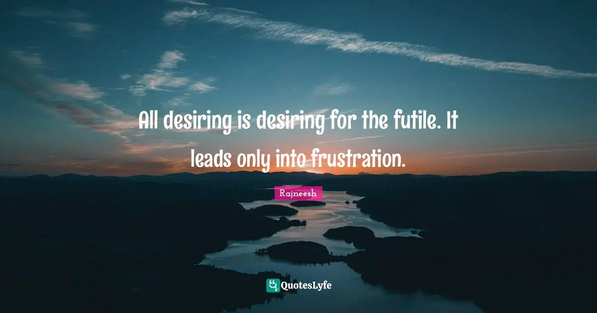 All desiring is desiring for the futile. It leads only into frustration.