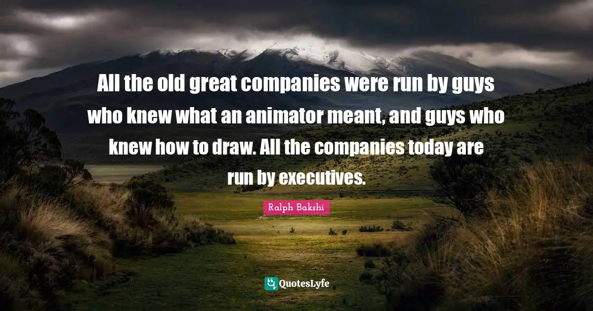 All the old great companies were run by guys who knew what an animator meant, and guys who knew how to draw. All the companies today are run by executives.