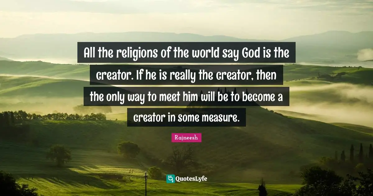 All the religions of the world say God is the creator. If he is really the creator, then the only way to meet him will be to become a creator in some measure.