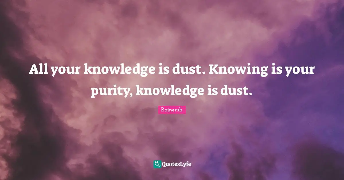 All your knowledge is dust. Knowing is your purity, knowledge is dust.