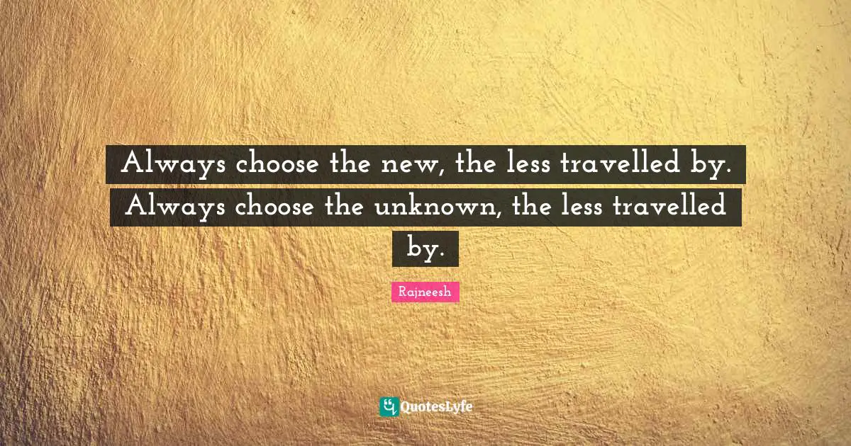 Always choose the new, the less travelled by. Always choose the unknown, the less travelled by.