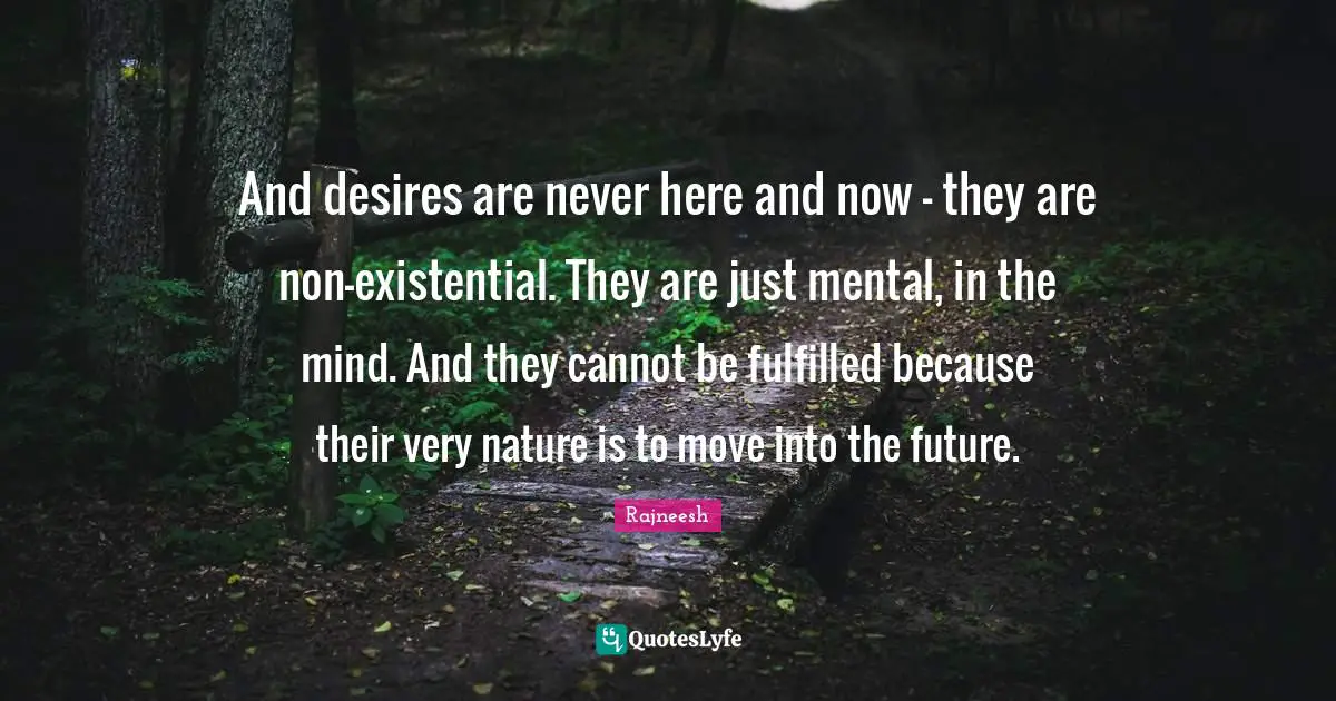 And desires are never here and now - they are non-existential. They are just mental, in the mind. And they cannot be fulfilled because their very nature is to move into the future.