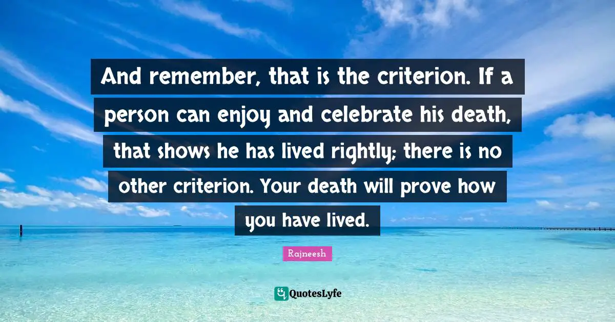 And remember, that is the criterion. If a person can enjoy and celebrate his death, that shows he has lived rightly; there is no other criterion. Your death will prove how you have lived.