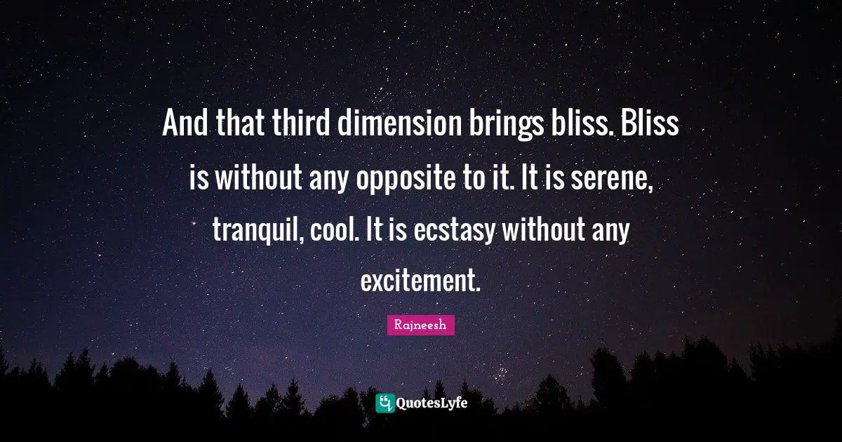 And that third dimension brings bliss. Bliss is without any opposite to it. It is serene, tranquil, cool. It is ecstasy without any excitement.