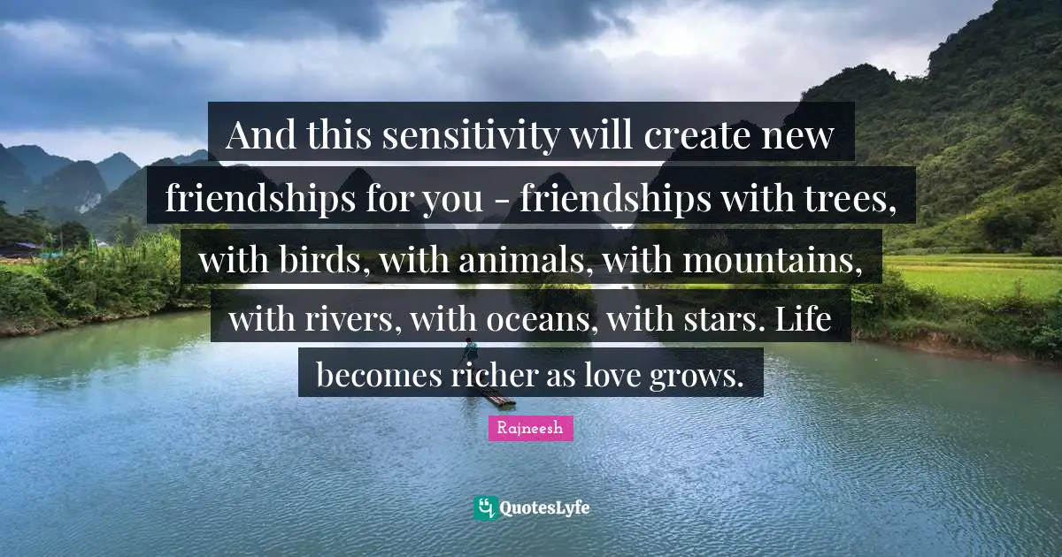 And this sensitivity will create new friendships for you - friendships with trees, with birds, with animals, with mountains, with rivers, with oceans, with stars. Life becomes richer as love grows.