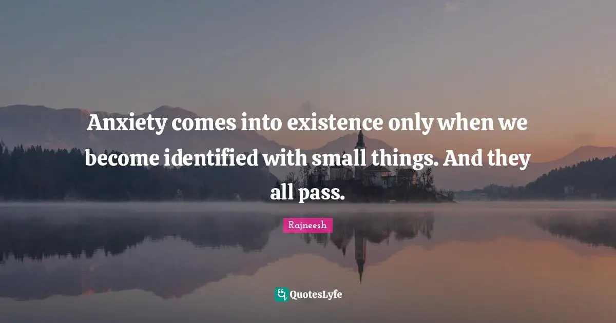 Anxiety comes into existence only when we become identified with small things. And they all pass.