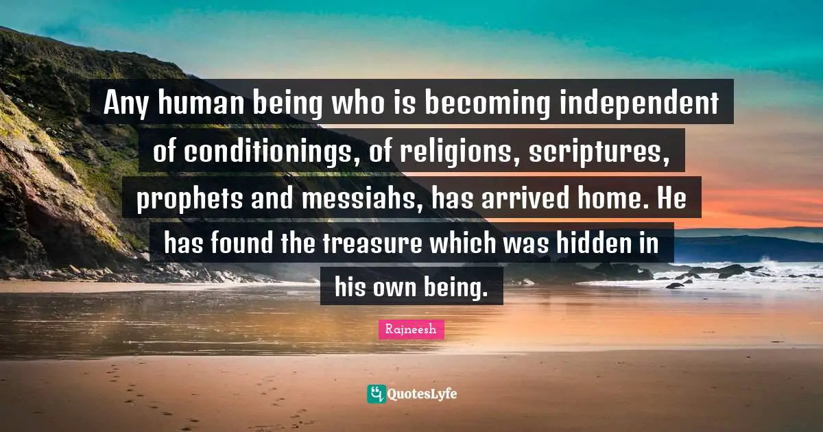 Any human being who is becoming independent of conditionings, of religions, scriptures, prophets and messiahs, has arrived home. He has found the treasure which was hidden in his own being.
