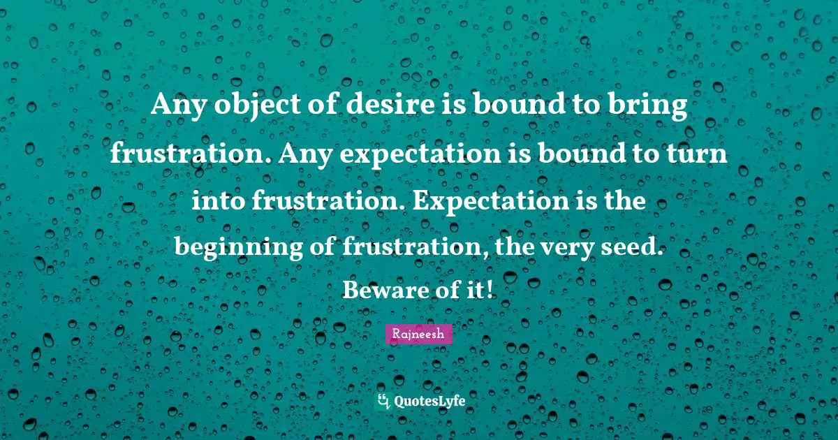 Any object of desire is bound to bring frustration. Any expectation is bound to turn into frustration. Expectation is the beginning of frustration, the very seed. Beware of it!
