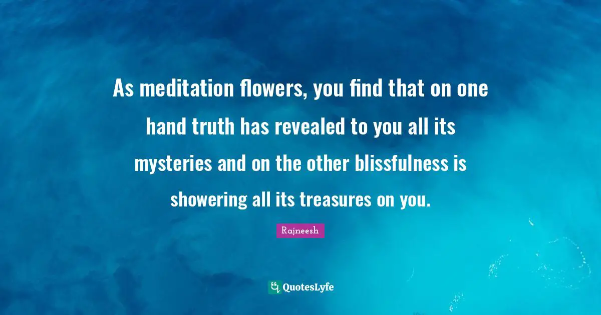 As meditation flowers, you find that on one hand truth has revealed to you all its mysteries and on the other blissfulness is showering all its treasures on you.