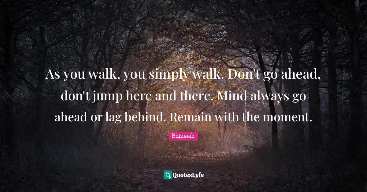 As you walk, you simply walk. Don't go ahead, don't jump here and there. Mind always go ahead or lag behind. Remain with the moment.