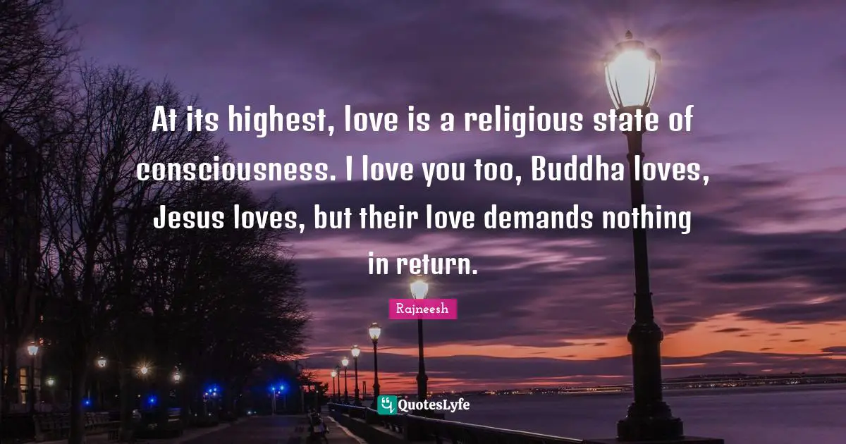At its highest, love is a religious state of consciousness. I love you too, Buddha loves, Jesus loves, but their love demands nothing in return.