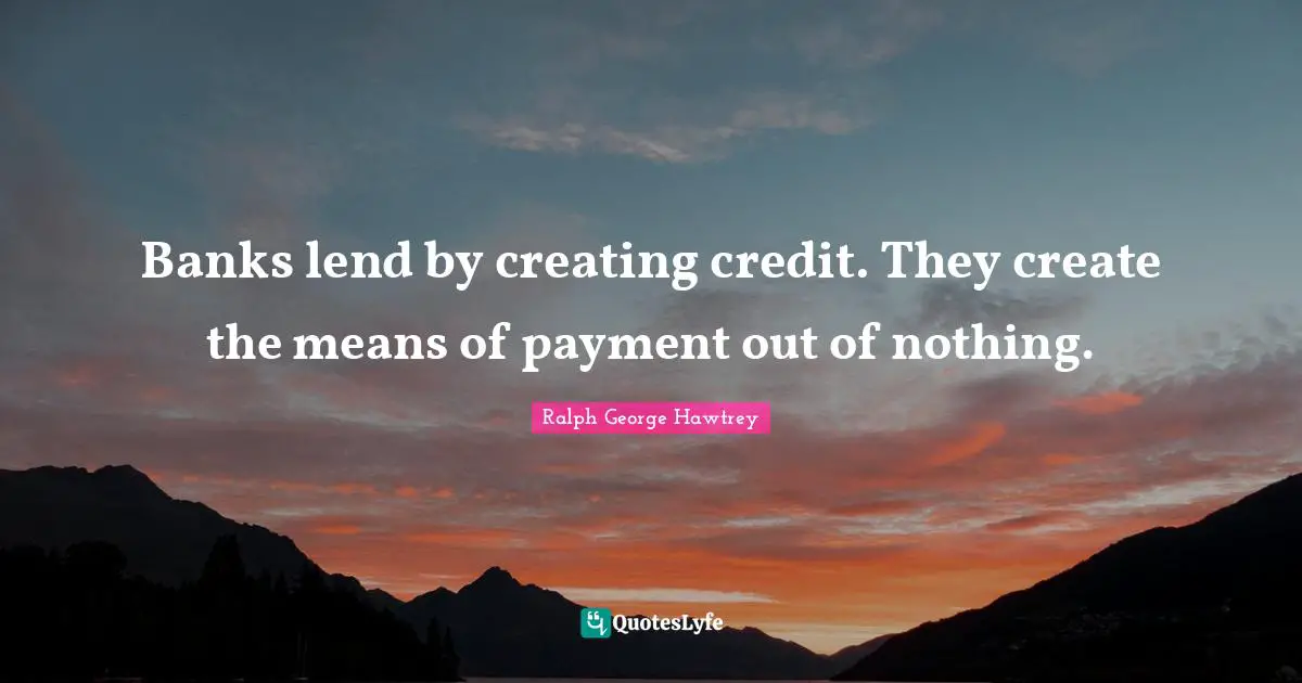 Banks lend by creating credit. They create the means of payment out of nothing.