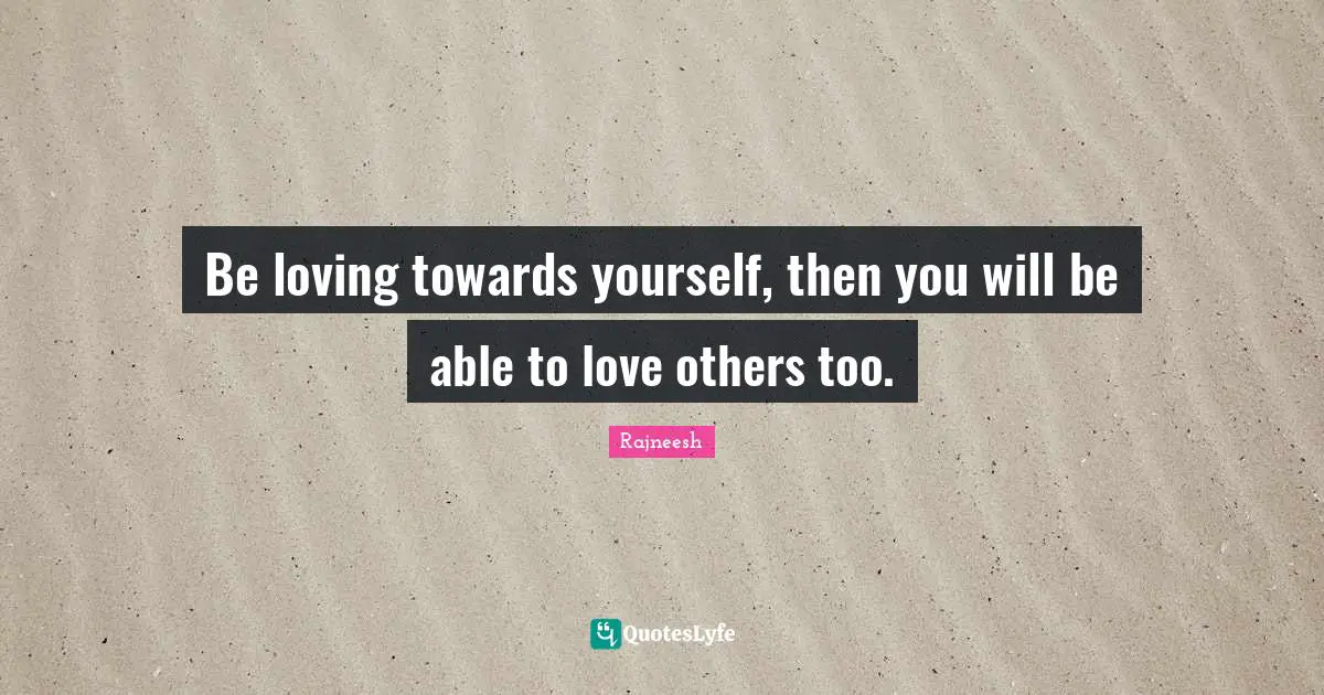 Be loving towards yourself, then you will be able to love others too.