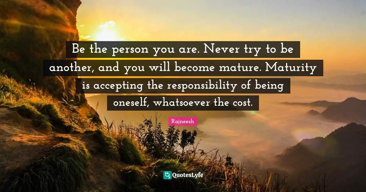 Mature Quotes: "Be the person you are. Never try to be another, and you will become mature. Maturity is accepting the responsibility of being oneself, whatsoever the cost."
