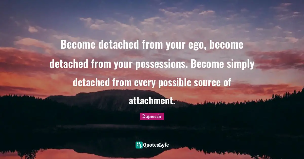 Become detached from your ego, become detached from your possessions. Become simply detached from every possible source of attachment.