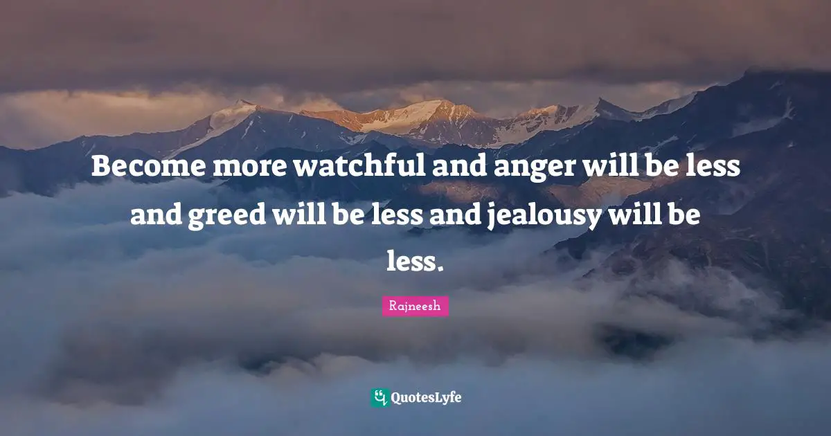 Become more watchful and anger will be less and greed will be less and jealousy will be less.