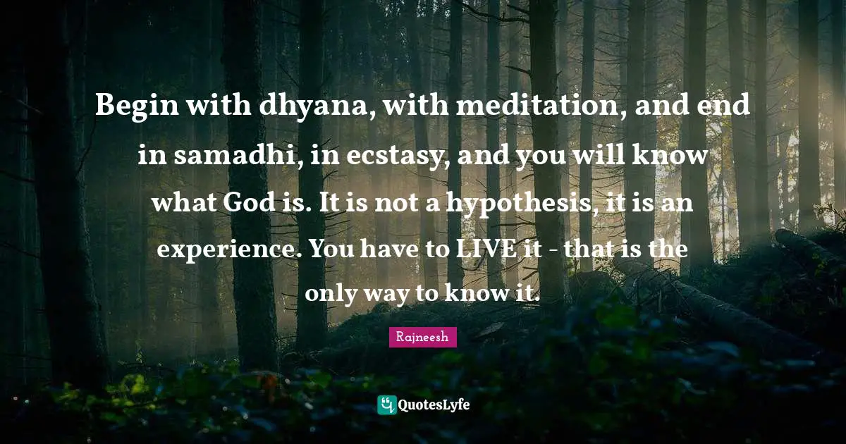 Begin with dhyana, with meditation, and end in samadhi, in ecstasy, and you will know what God is. It is not a hypothesis, it is an experience. You have to LIVE it - that is the only way to know it.