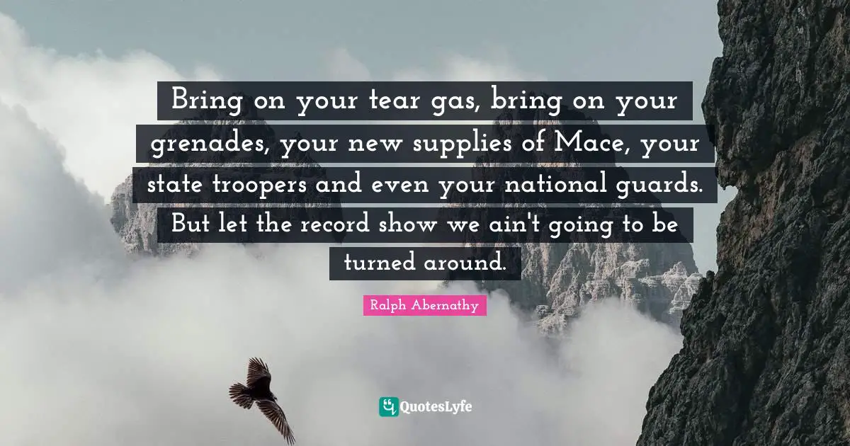 Bring on your tear gas, bring on your grenades, your new supplies of Mace, your state troopers and even your national guards. But let the record show we ain't going to be turned around.