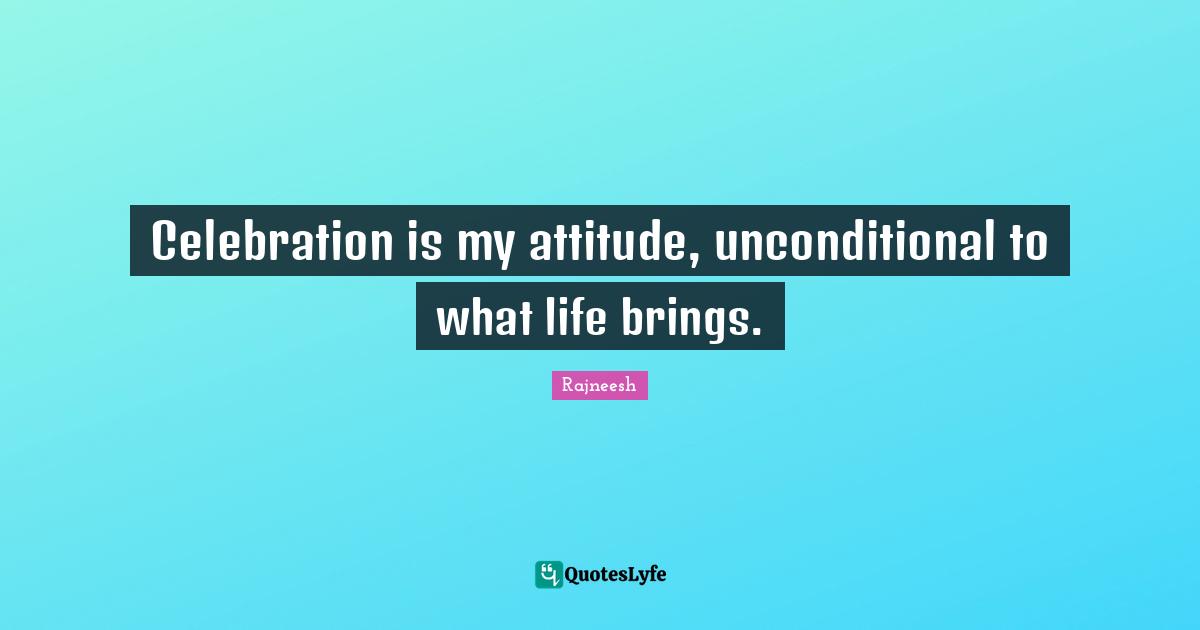 Celebration is my attitude, unconditional to what life brings.
