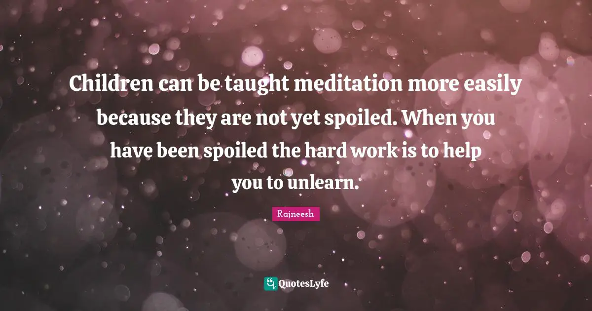 Children can be taught meditation more easily because they are not yet spoiled. When you have been spoiled the hard work is to help you to unlearn.
