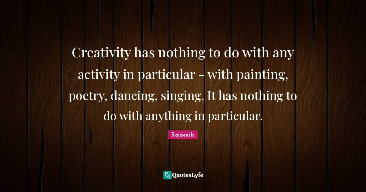 Creativity has nothing to do with any activity in particular - with painting, poetry, dancing, singing. It has nothing to do with anything in particular.