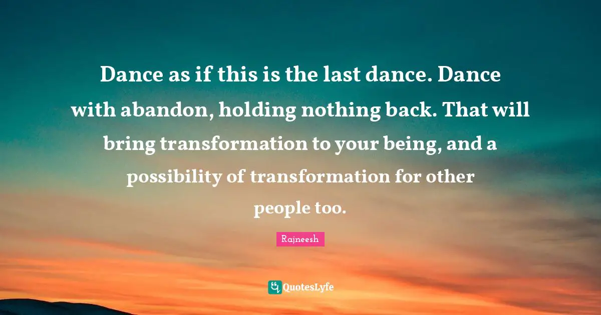 Dance as if this is the last dance. Dance with abandon, holding nothing back. That will bring transformation to your being, and a possibility of transformation for other people too.