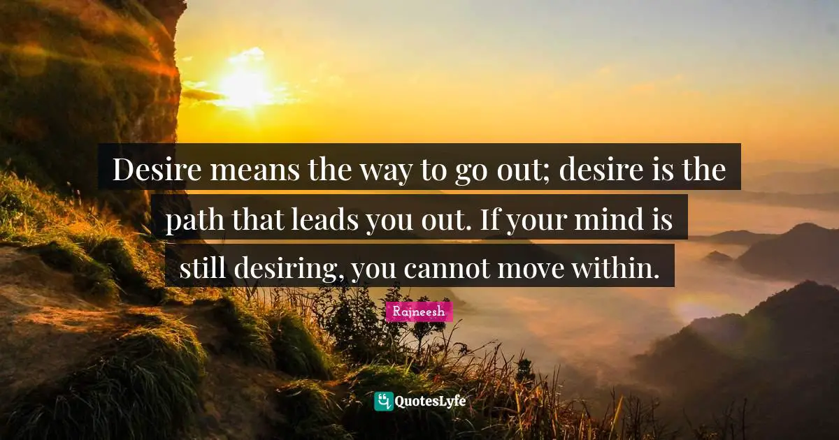 Desire means the way to go out; desire is the path that leads you out. If your mind is still desiring, you cannot move within.