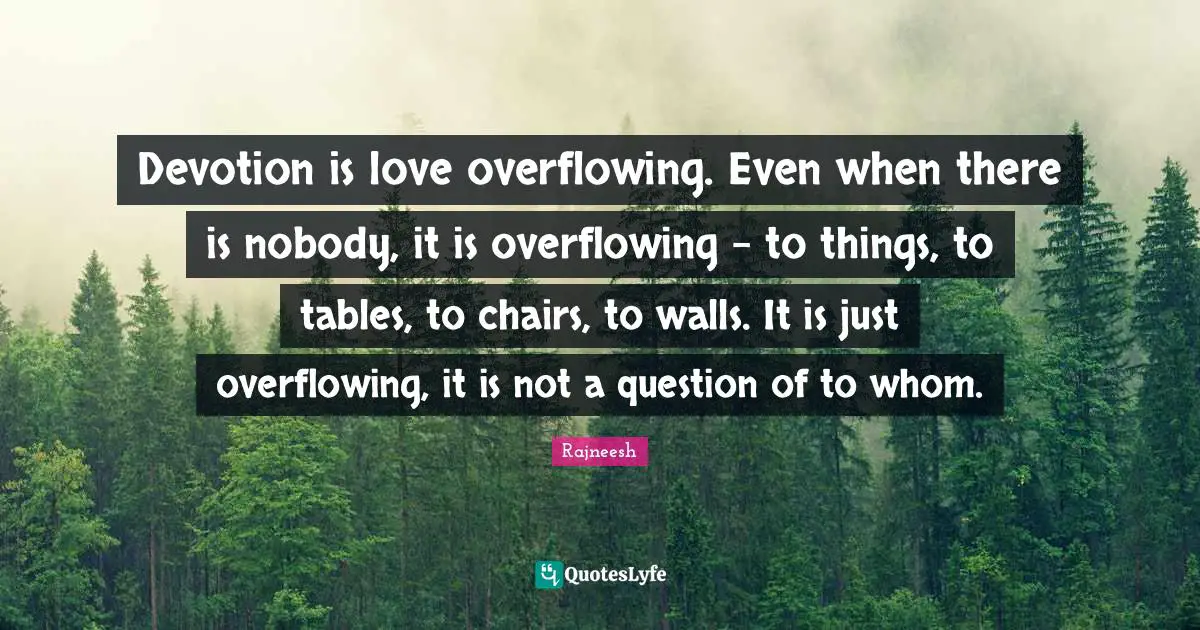 Devotion is love overflowing. Even when there is nobody, it is overflowing - to things, to tables, to chairs, to walls. It is just overflowing, it is not a question of to whom.
