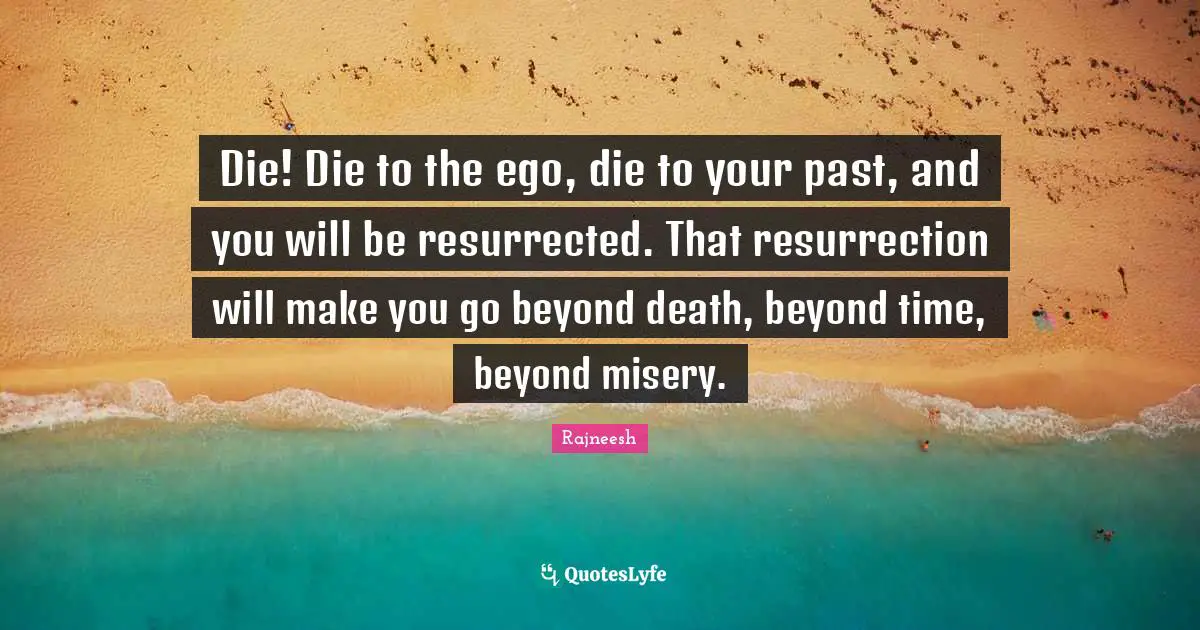 Die! Die to the ego, die to your past, and you will be resurrected. That resurrection will make you go beyond death, beyond time, beyond misery.