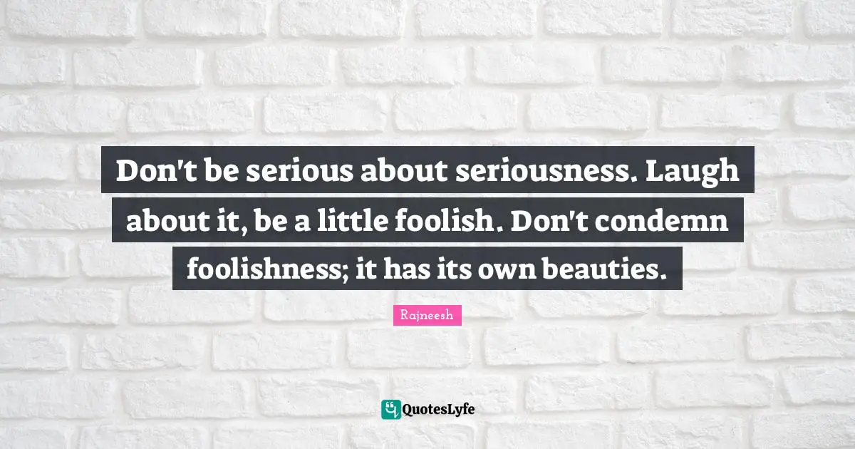 Don't be serious about seriousness. Laugh about it, be a little foolish. Don't condemn foolishness; it has its own beauties.