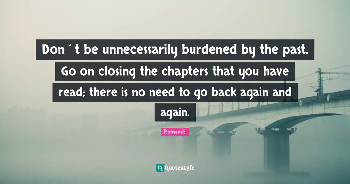 Don´t be unnecessarily burdened by the past. Go on closing the chapters that you have read; there is no need to go back again and again.