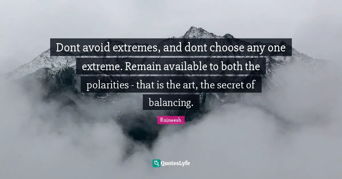 Dont avoid extremes, and dont choose any one extreme. Remain available to both the polarities - that is the art, the secret of balancing.