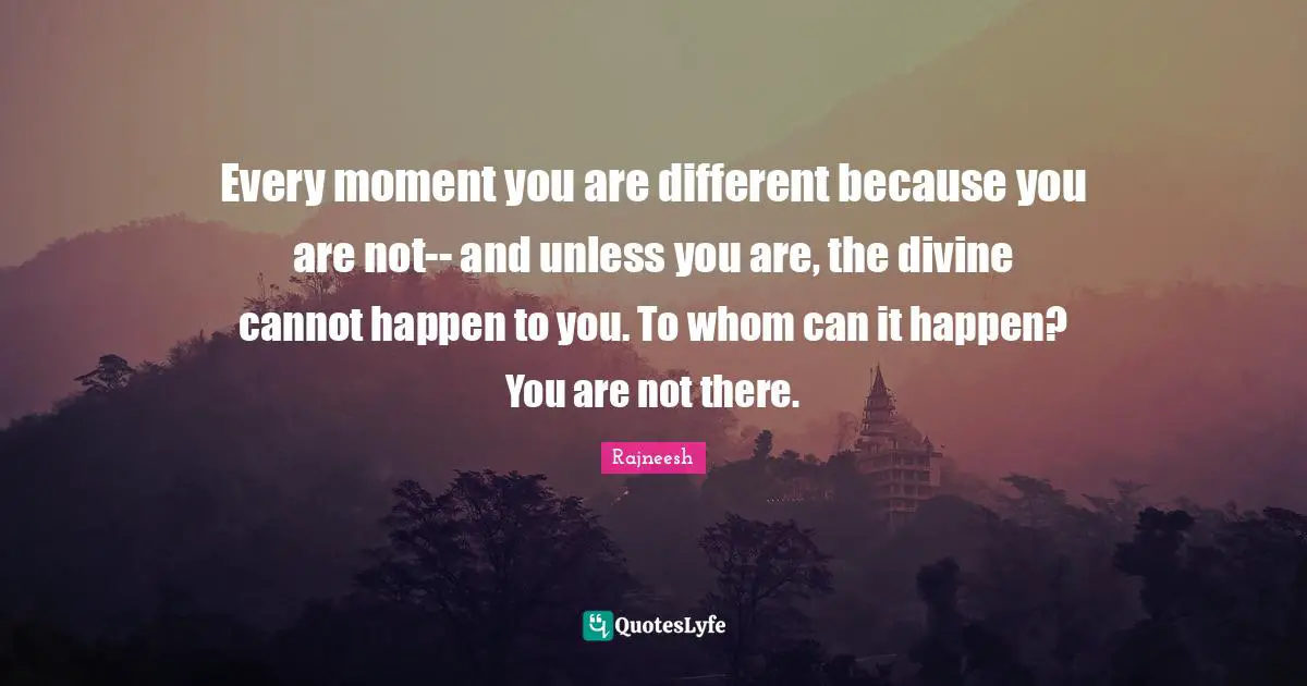 Every moment you are different because you are not-- and unless you are, the divine cannot happen to you. To whom can it happen? You are not there.