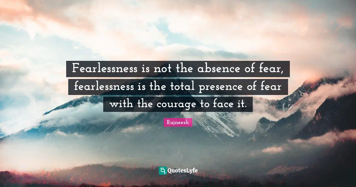Fearlessness is not the absence of fear, fearlessness is the total presence of fear with the courage to face it.