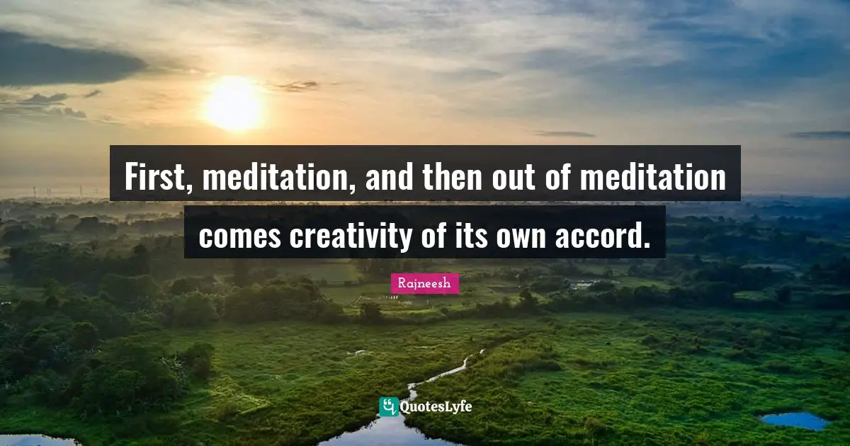 First, meditation, and then out of meditation comes creativity of its own accord.