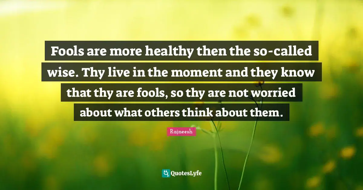Fools are more healthy then the so-called wise. Thy live in the moment and they know that thy are fools, so thy are not worried about what others think about them.
