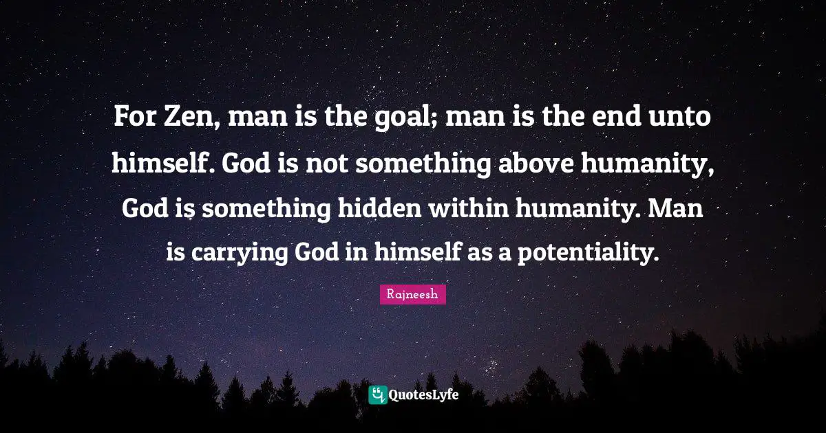 For Zen, man is the goal; man is the end unto himself. God is not something above humanity, God is something hidden within humanity. Man is carrying God in himself as a potentiality.