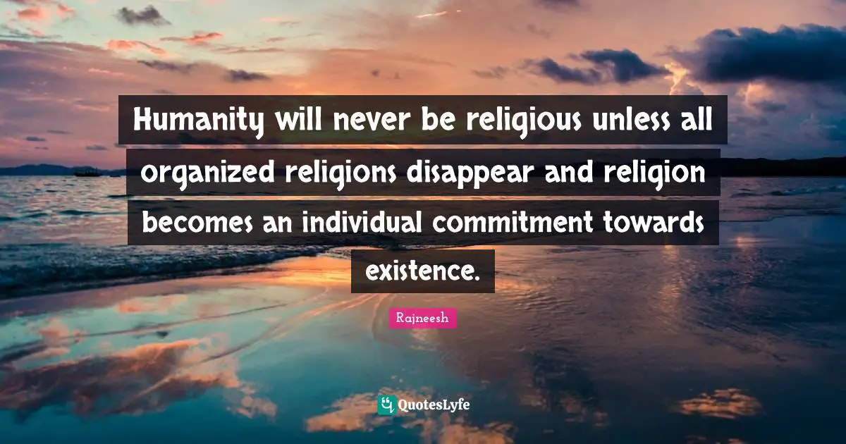 Humanity will never be religious unless all organized religions disappear and religion becomes an individual commitment towards existence.
