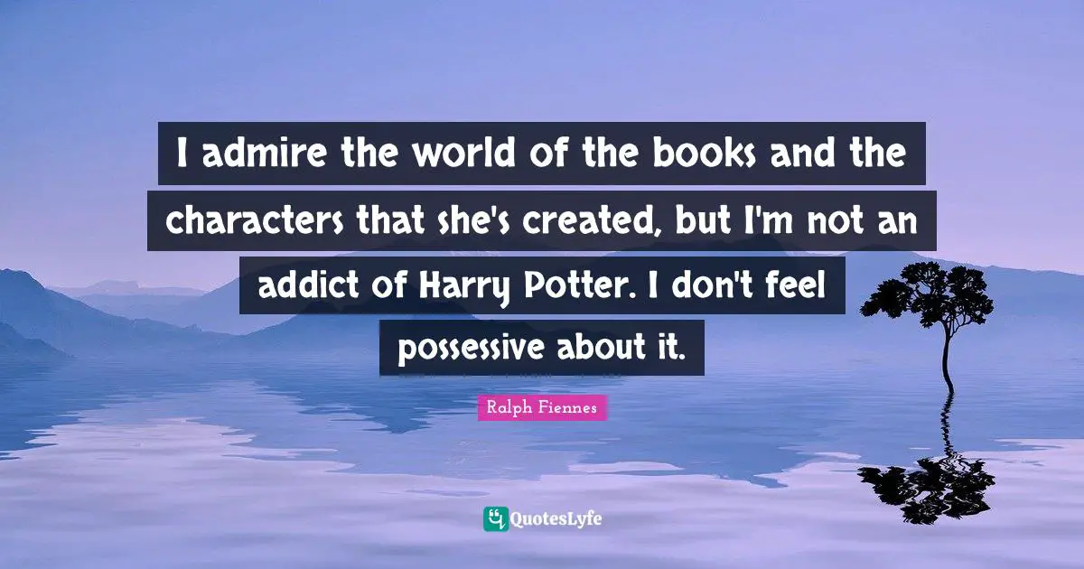 I admire the world of the books and the characters that she's created, but I'm not an addict of Harry Potter. I don't feel possessive about it.