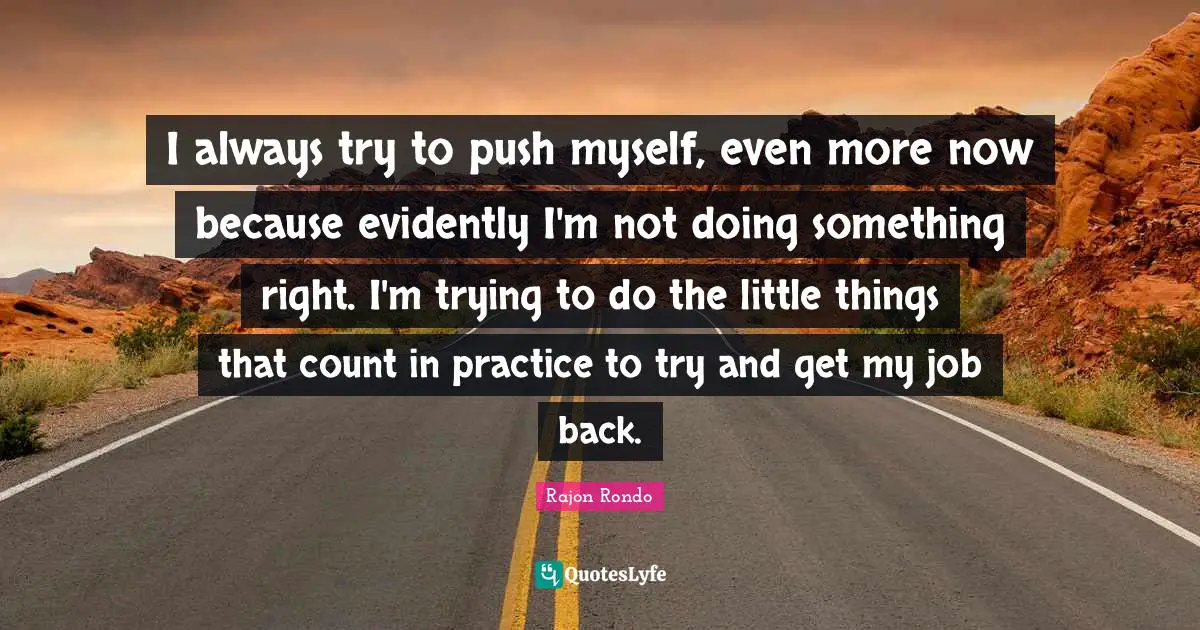 I always try to push myself, even more now because evidently I'm not doing something right. I'm trying to do the little things that count in practice to try and get my job back.