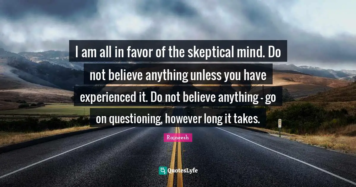 I am all in favor of the skeptical mind. Do not believe anything unless you have experienced it. Do not believe anything - go on questioning, however long it takes.
