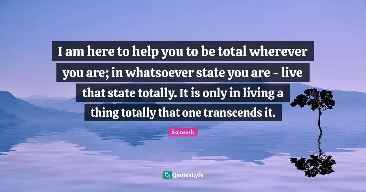 I am here to help you to be total wherever you are; in whatsoever state you are - live that state totally. It is only in living a thing totally that one transcends it.
