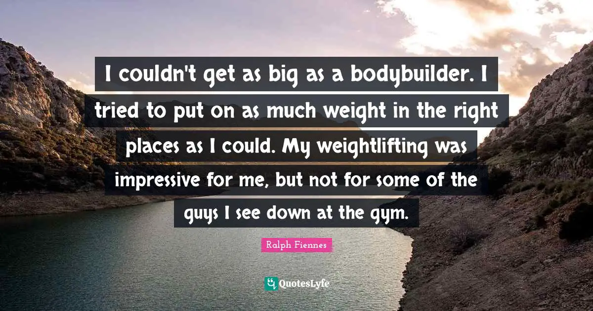 Ralph Fiennes Quotes: "I couldn't get as big as a bodybuilder. I tried to put on as much weight in the right places as I could. My weightlifting was impressive for me, but not for some of the guys I see down at the gym."