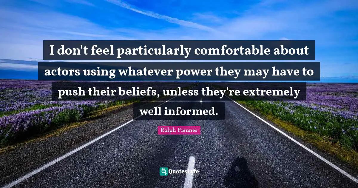 I don't feel particularly comfortable about actors using whatever power they may have to push their beliefs, unless they're extremely well informed.